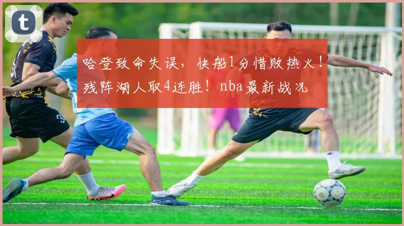 哈登致命失误，快船1分惜败热火！残阵湖人取4连胜！nba最新战况