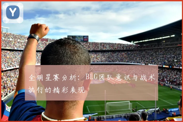 全明星赛分析：BLG团队意识与战术执行的精彩表现
