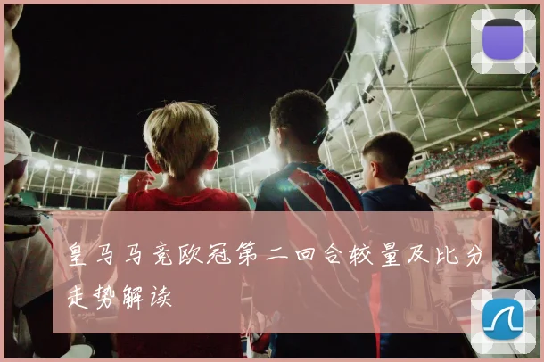 皇马马竞欧冠第二回合较量及比分走势解读
