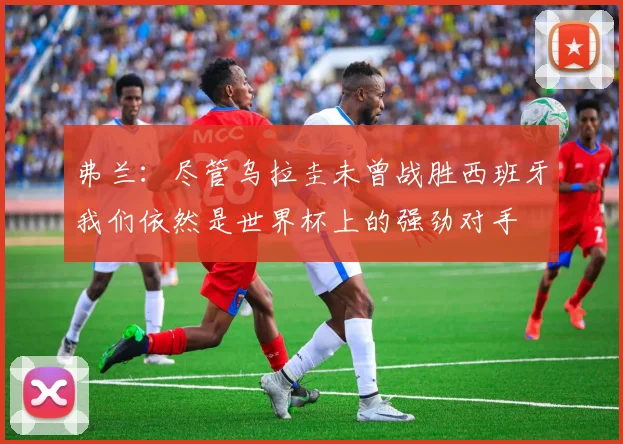 弗兰：尽管乌拉圭未曾战胜西班牙我们依然是世界杯上的强劲对手