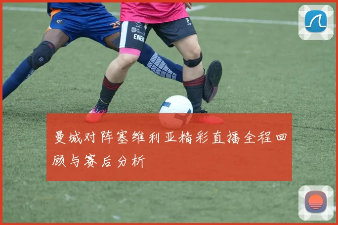 曼城对阵塞维利亚精彩直播全程回顾与赛后分析