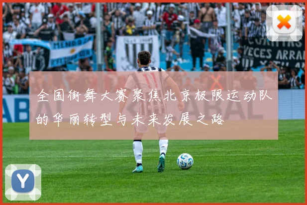 全国街舞大赛聚焦北京极限运动队的华丽转型与未来发展之路