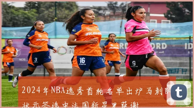 2024年NBA选秀首轮名单出炉马刺队状元签选中法国新星里萨谢